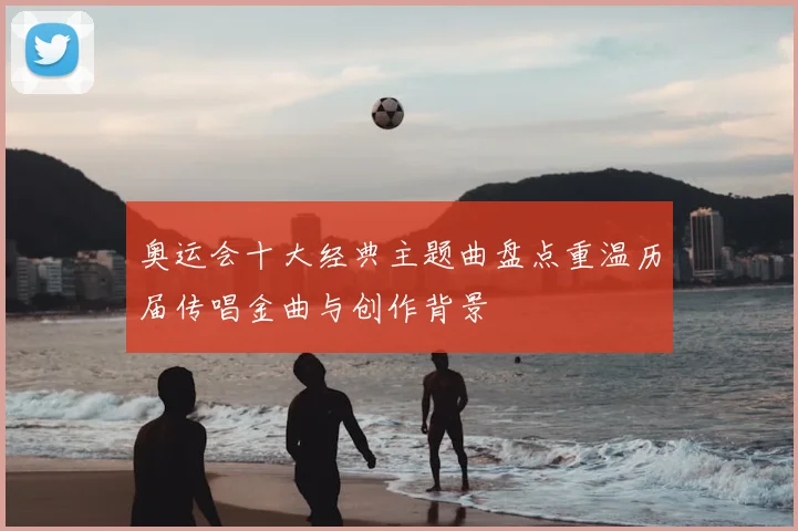 奥运会十大经典主题曲盘点重温历届传唱金曲与创作背景