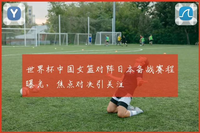 世界杯中国女篮对阵日本备战赛程曝光，焦点对决引关注