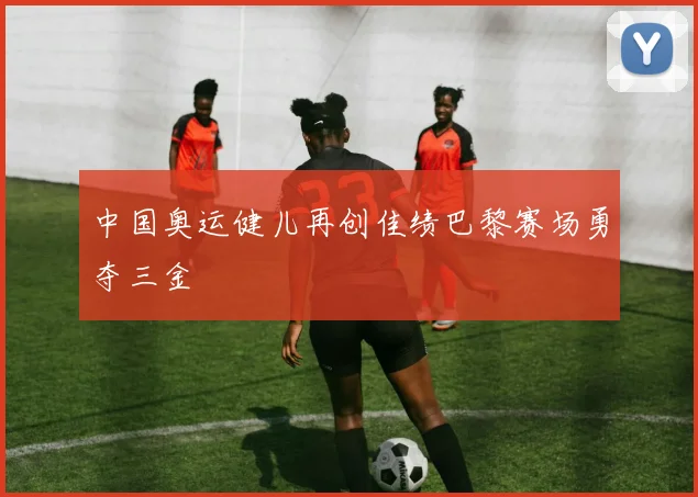 中国奥运健儿再创佳绩巴黎赛场勇夺三金