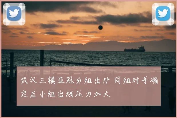 武汉三镇亚冠分组出炉 同组对手确定后小组出线压力加大