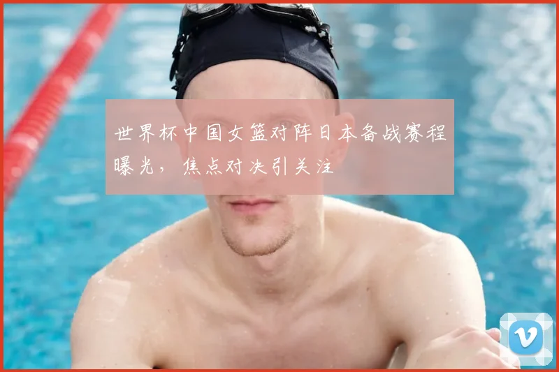 世界杯中国女篮对阵日本备战赛程曝光，焦点对决引关注