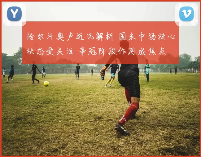 恰尔汗奥卢近况解析 国米中场核心状态受关注 争冠阶段作用成焦点