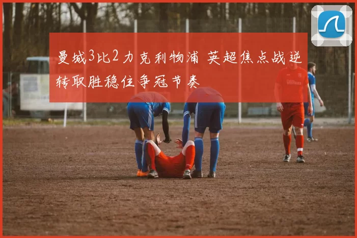 曼城3比2力克利物浦 英超焦点战逆转取胜稳住争冠节奏