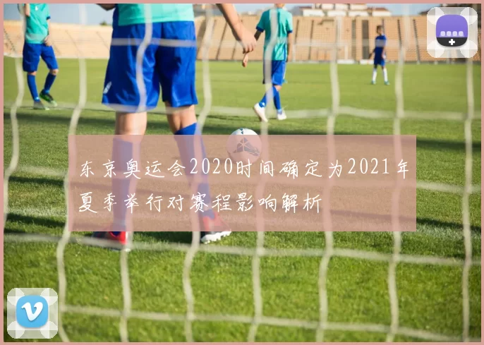 东京奥运会2020时间确定为2021年夏季举行对赛程影响解析