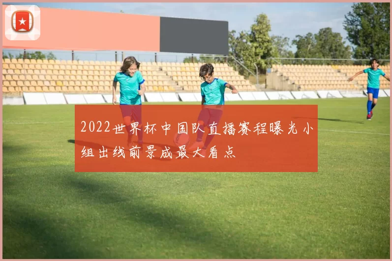 2022世界杯中国队直播赛程曝光小组出线前景成最大看点