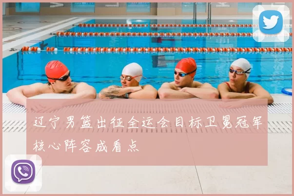 辽宁男篮出征全运会目标卫冕冠军核心阵容成看点