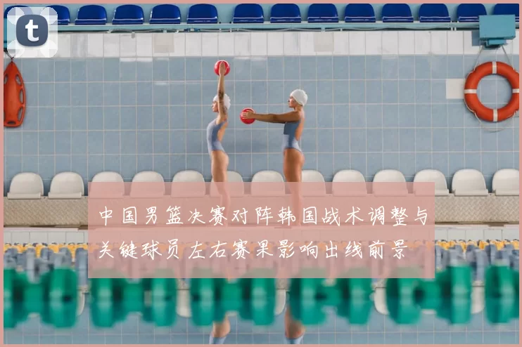 中国男篮决赛对阵韩国战术调整与关键球员左右赛果影响出线前景