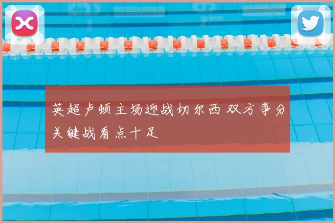 英超卢顿主场迎战切尔西 双方争分关键战看点十足