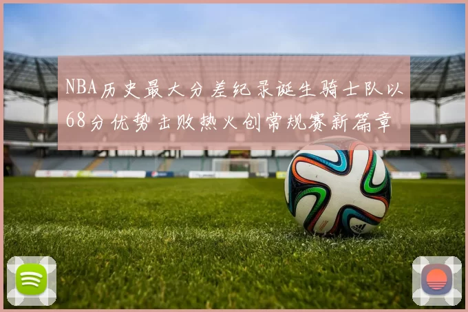 NBA历史最大分差纪录诞生骑士队以68分优势击败热火创常规赛新篇章