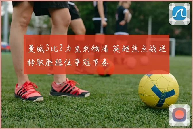 曼城3比2力克利物浦 英超焦点战逆转取胜稳住争冠节奏