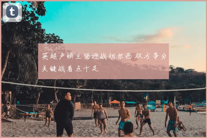 英超卢顿主场迎战切尔西 双方争分关键战看点十足