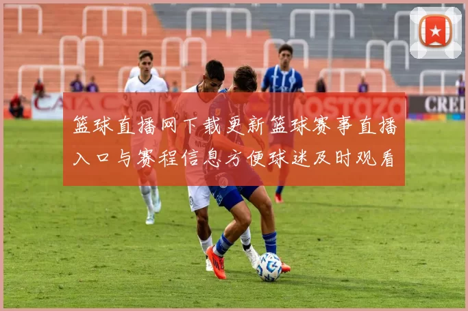 篮球直播网下载更新篮球赛事直播入口与赛程信息方便球迷及时观看比赛
