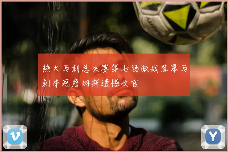 热火马刺总决赛第七场激战落幕马刺夺冠詹姆斯遗憾收官