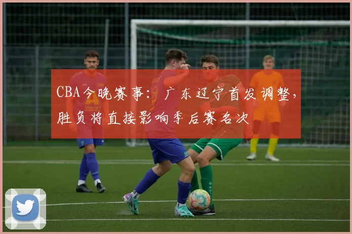 CBA今晚赛事：广东辽宁首发调整，胜负将直接影响季后赛名次
