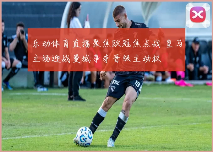乐动体育直播聚焦欧冠焦点战 皇马主场迎战曼城争夺晋级主动权