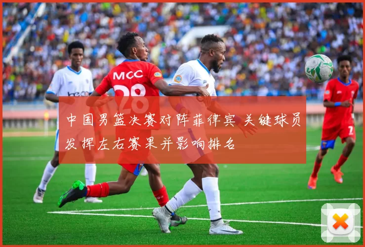 中国男篮决赛对阵菲律宾 关键球员发挥左右赛果并影响排名