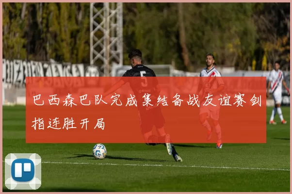 巴西森巴队完成集结备战友谊赛剑指连胜开局