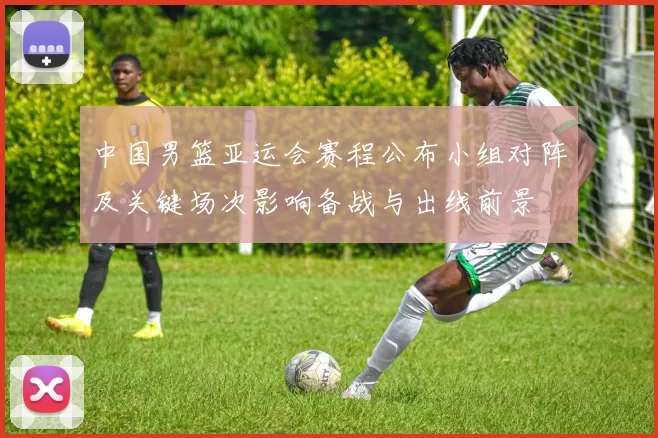 中国男篮亚运会赛程公布小组对阵及关键场次影响备战与出线前景