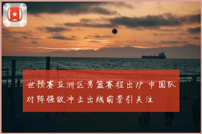 世预赛亚洲区男篮赛程出炉 中国队对阵强敌冲击出线前景引关注