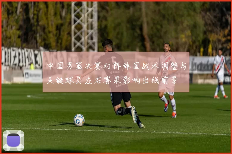 中国男篮决赛对阵韩国战术调整与关键球员左右赛果影响出线前景