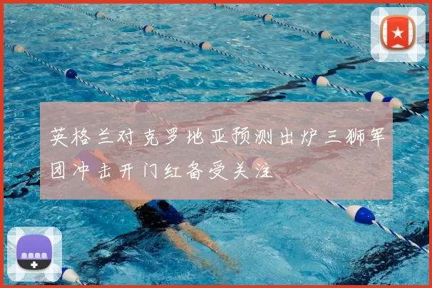 英格兰对克罗地亚预测出炉三狮军团冲击开门红备受关注