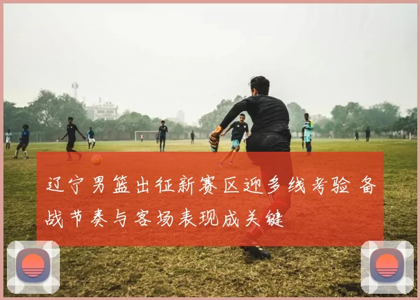 辽宁男篮出征新赛区迎多线考验 备战节奏与客场表现成关键