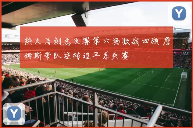 热火马刺总决赛第六场激战回顾 詹姆斯带队逆转追平系列赛