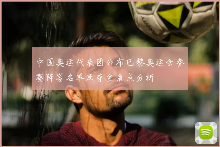 中国奥运代表团公布巴黎奥运会参赛阵容名单及夺金看点分析
