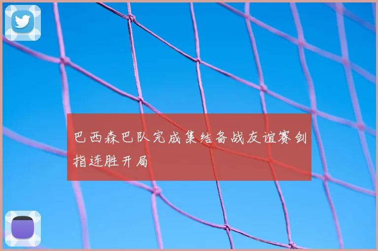 巴西森巴队完成集结备战友谊赛剑指连胜开局
