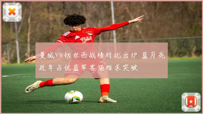 曼城vs切尔西战绩对比出炉 蓝月亮近年占优蓝军客场难求突破
