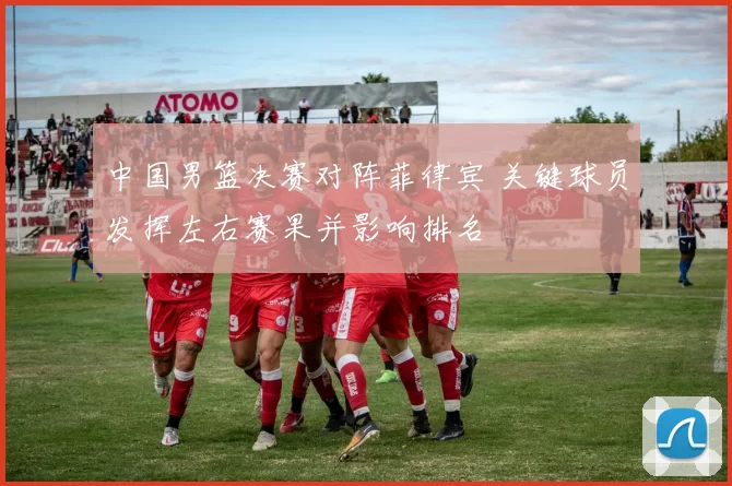 中国男篮决赛对阵菲律宾 关键球员发挥左右赛果并影响排名