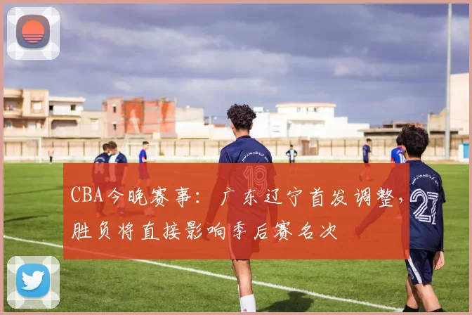 CBA今晚赛事：广东辽宁首发调整，胜负将直接影响季后赛名次