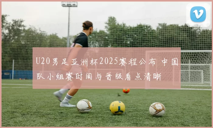 U20男足亚洲杯2025赛程公布 中国队小组赛时间与晋级看点清晰