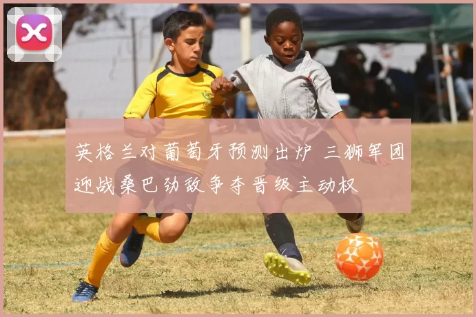 英格兰对葡萄牙预测出炉 三狮军团迎战桑巴劲敌争夺晋级主动权